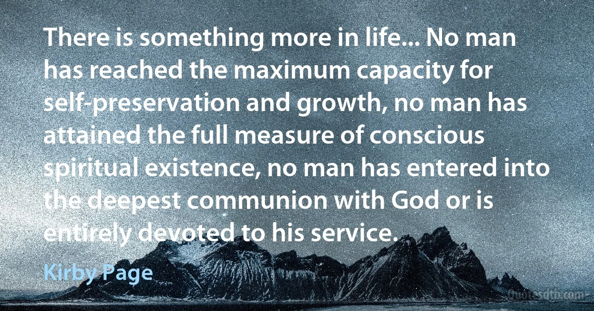 There is something more in life... No man has reached the maximum capacity for self-preservation and growth, no man has attained the full measure of conscious spiritual existence, no man has entered into the deepest communion with God or is entirely devoted to his service. (Kirby Page)