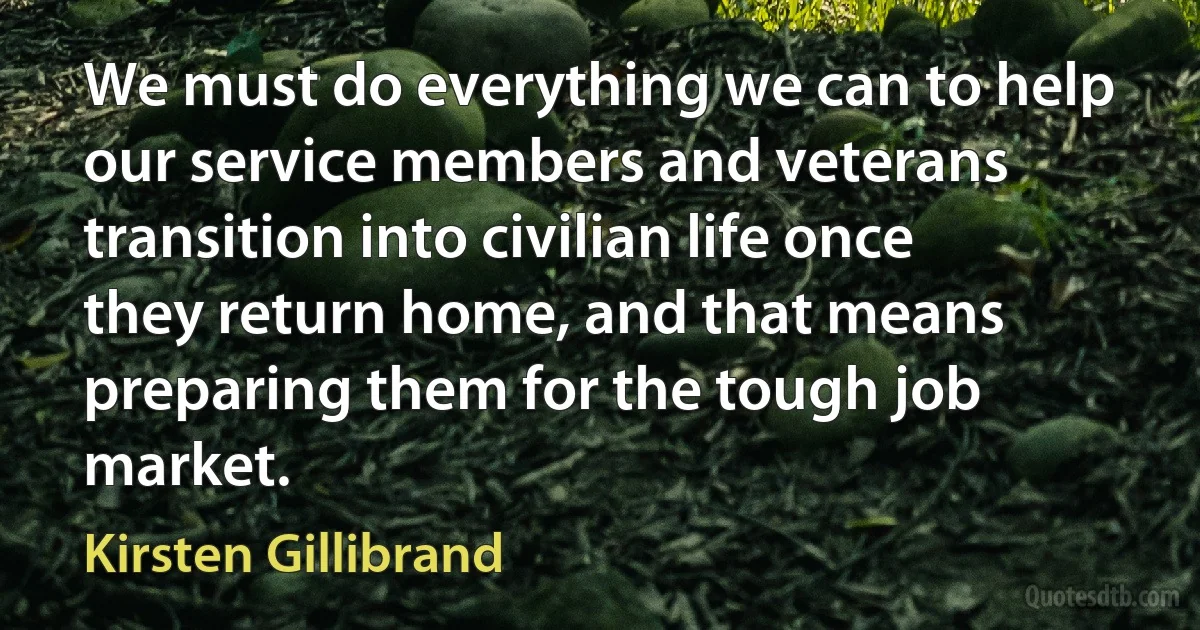 We must do everything we can to help our service members and veterans transition into civilian life once they return home, and that means preparing them for the tough job market. (Kirsten Gillibrand)