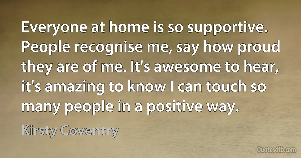 Everyone at home is so supportive. People recognise me, say how proud they are of me. It's awesome to hear, it's amazing to know I can touch so many people in a positive way. (Kirsty Coventry)