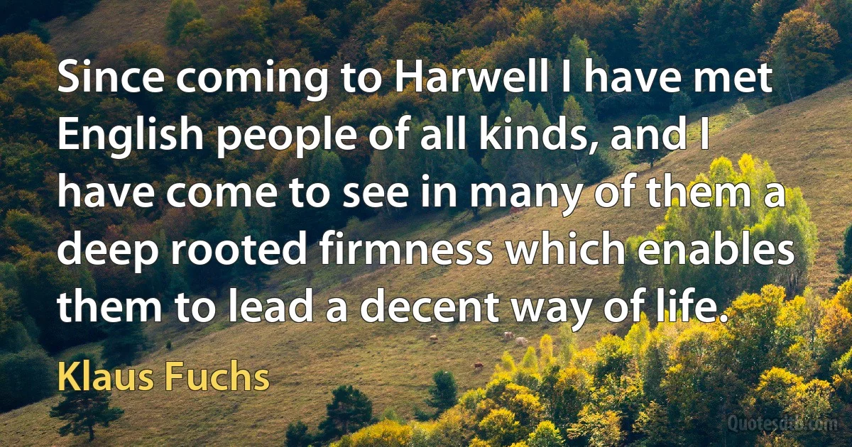 Since coming to Harwell I have met English people of all kinds, and I have come to see in many of them a deep rooted firmness which enables them to lead a decent way of life. (Klaus Fuchs)