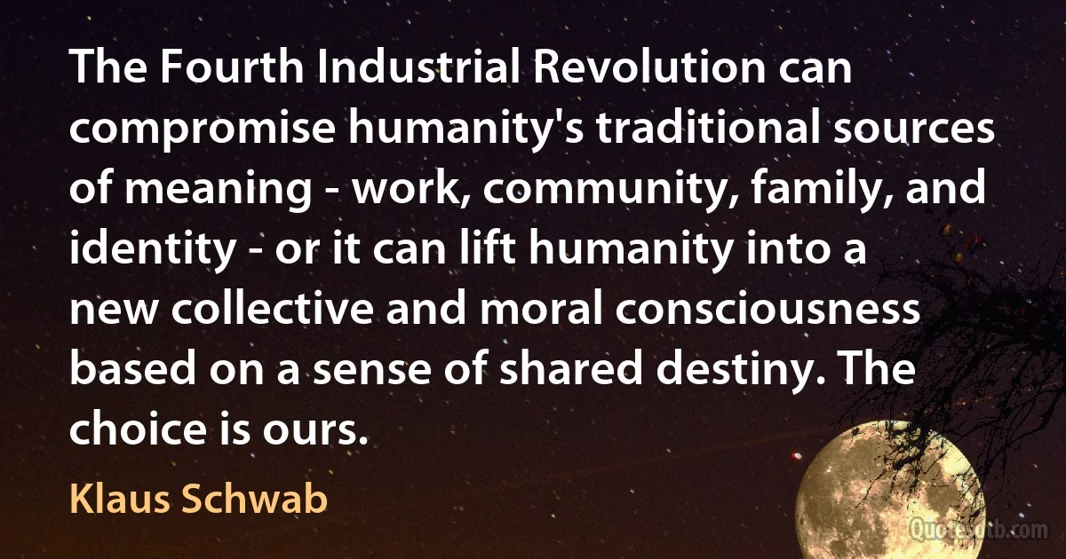 The Fourth Industrial Revolution can compromise humanity's traditional sources of meaning - work, community, family, and identity - or it can lift humanity into a new collective and moral consciousness based on a sense of shared destiny. The choice is ours. (Klaus Schwab)