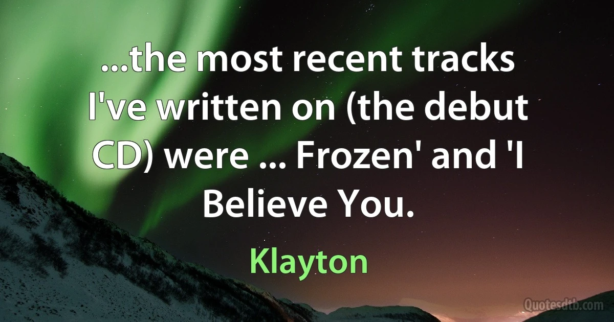 ...the most recent tracks I've written on (the debut CD) were ... Frozen' and 'I Believe You. (Klayton)