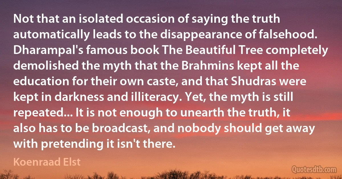 Not that an isolated occasion of saying the truth automatically leads to the disappearance of falsehood. Dharampal's famous book The Beautiful Tree completely demolished the myth that the Brahmins kept all the education for their own caste, and that Shudras were kept in darkness and illiteracy. Yet, the myth is still repeated... It is not enough to unearth the truth, it also has to be broadcast, and nobody should get away with pretending it isn't there. (Koenraad Elst)