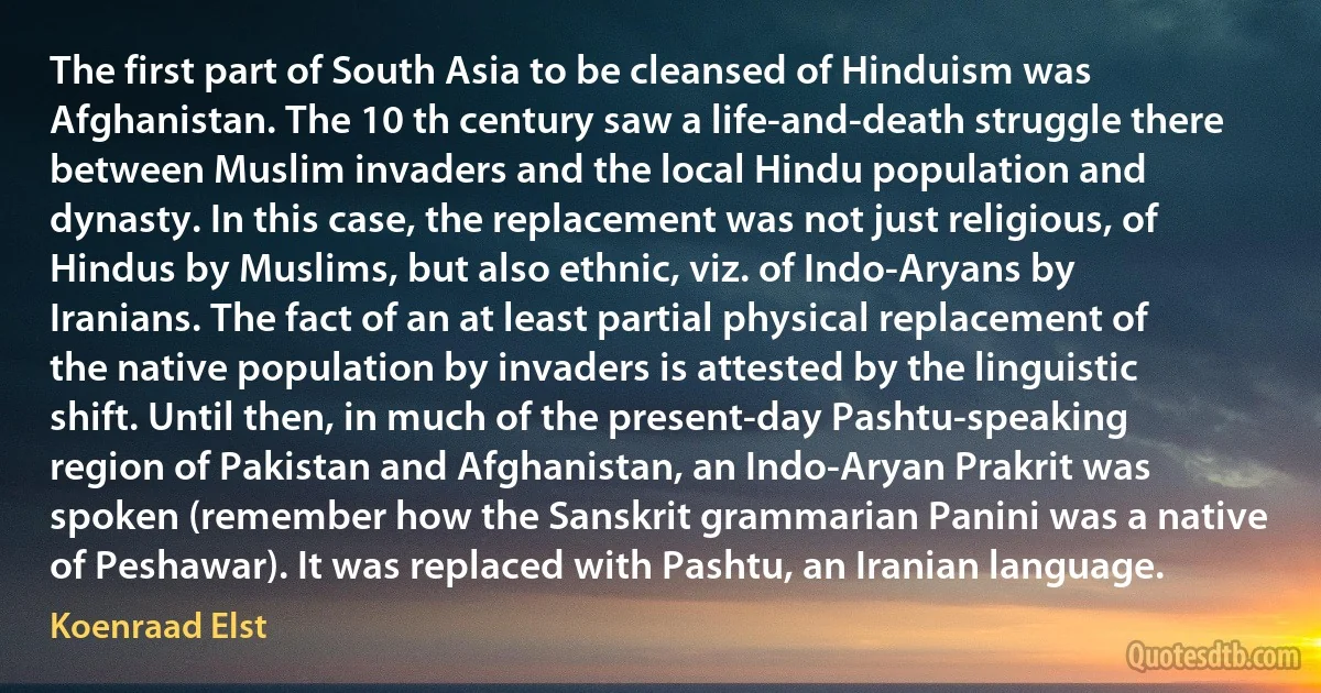 The first part of South Asia to be cleansed of Hinduism was Afghanistan. The 10 th century saw a life-and-death struggle there between Muslim invaders and the local Hindu population and dynasty. In this case, the replacement was not just religious, of Hindus by Muslims, but also ethnic, viz. of Indo-Aryans by Iranians. The fact of an at least partial physical replacement of the native population by invaders is attested by the linguistic shift. Until then, in much of the present-day Pashtu-speaking region of Pakistan and Afghanistan, an Indo-Aryan Prakrit was spoken (remember how the Sanskrit grammarian Panini was a native of Peshawar). It was replaced with Pashtu, an Iranian language. (Koenraad Elst)