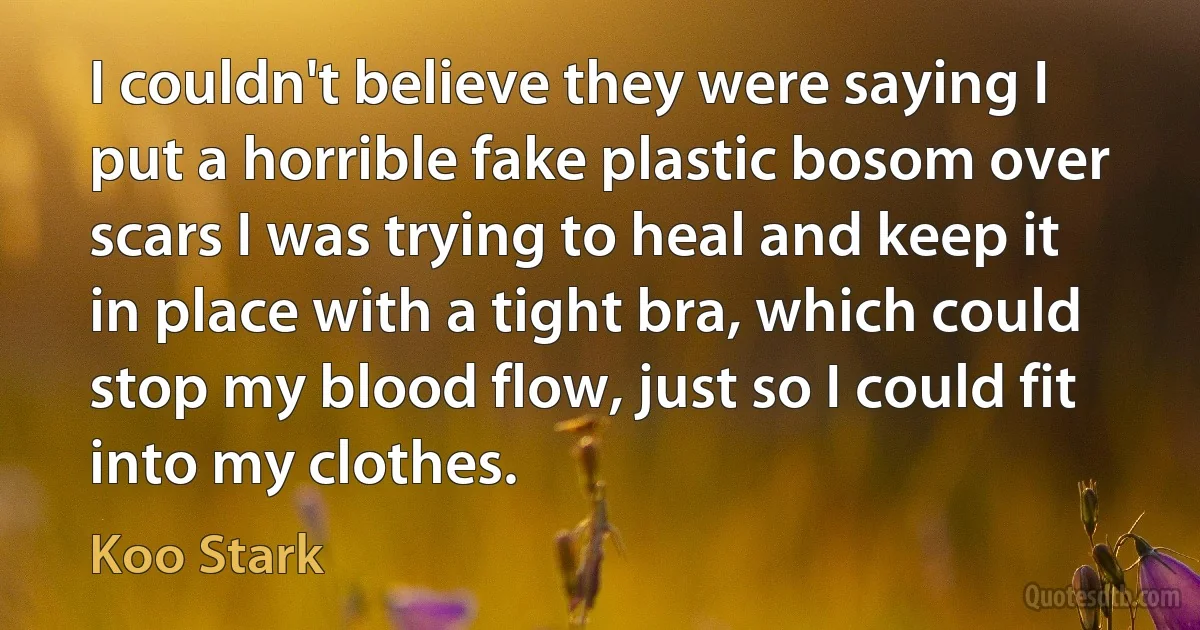 I couldn't believe they were saying I put a horrible fake plastic bosom over scars I was trying to heal and keep it in place with a tight bra, which could stop my blood flow, just so I could fit into my clothes. (Koo Stark)