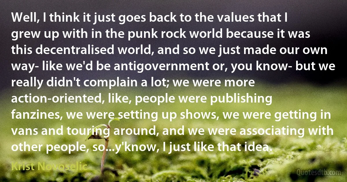 Well, I think it just goes back to the values that I grew up with in the punk rock world because it was this decentralised world, and so we just made our own way- like we'd be antigovernment or, you know- but we really didn't complain a lot; we were more action-oriented, like, people were publishing fanzines, we were setting up shows, we were getting in vans and touring around, and we were associating with other people, so...y'know, I just like that idea. (Krist Novoselic)