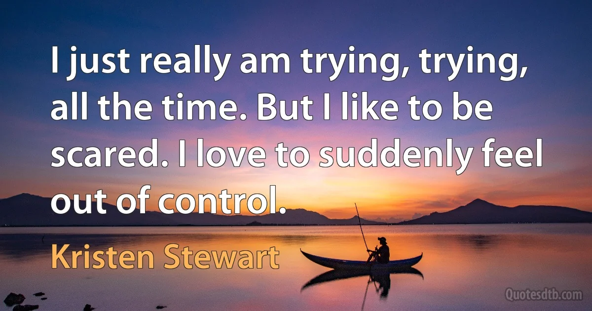 I just really am trying, trying, all the time. But I like to be scared. I love to suddenly feel out of control. (Kristen Stewart)