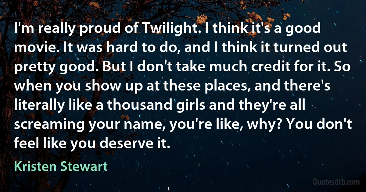 I'm really proud of Twilight. I think it's a good movie. It was hard to do, and I think it turned out pretty good. But I don't take much credit for it. So when you show up at these places, and there's literally like a thousand girls and they're all screaming your name, you're like, why? You don't feel like you deserve it. (Kristen Stewart)