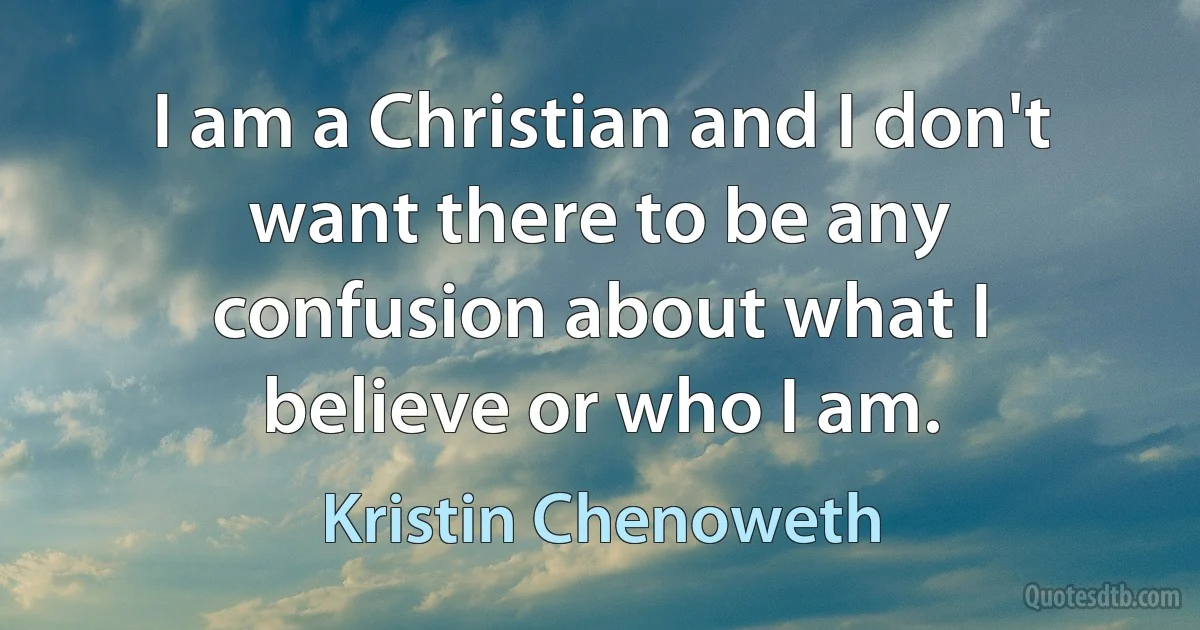 I am a Christian and I don't want there to be any confusion about what I believe or who I am. (Kristin Chenoweth)