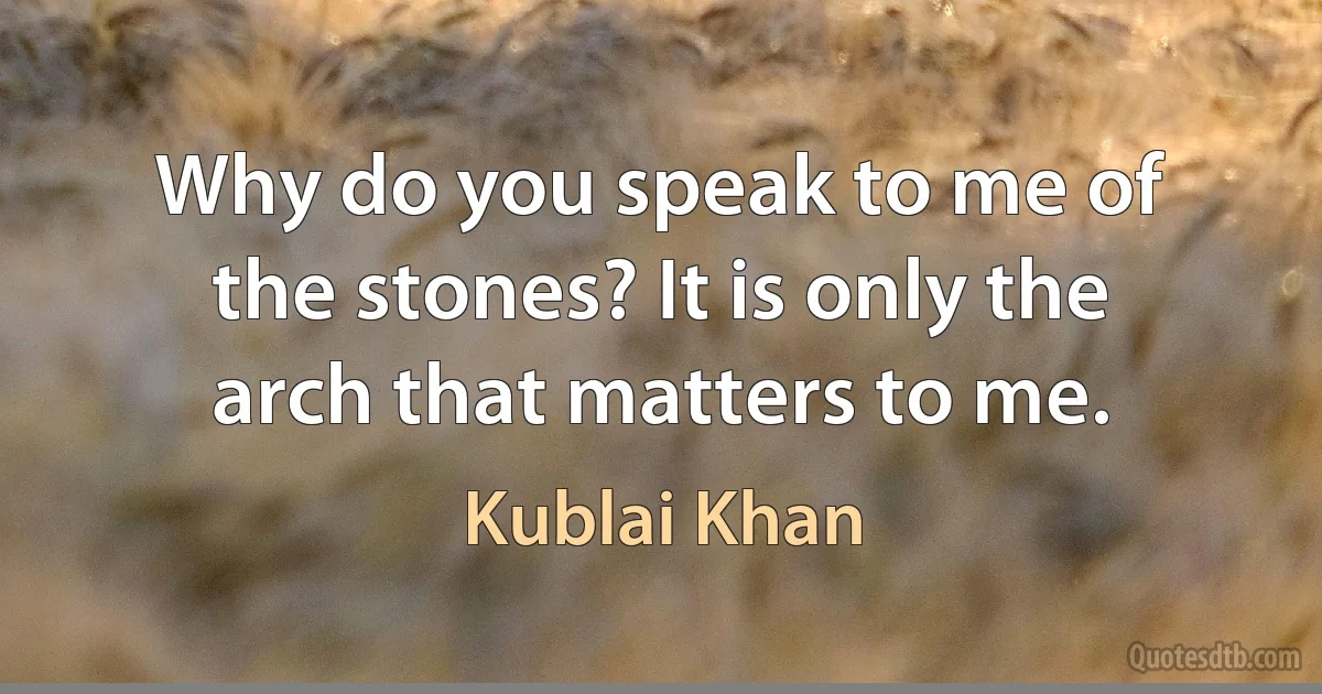 Why do you speak to me of the stones? It is only the arch that matters to me. (Kublai Khan)