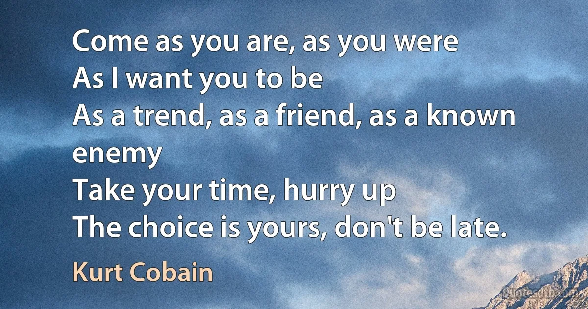 Come as you are, as you were
As I want you to be
As a trend, as a friend, as a known enemy
Take your time, hurry up
The choice is yours, don't be late. (Kurt Cobain)