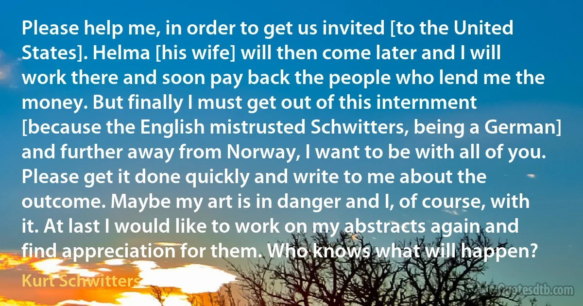 Please help me, in order to get us invited [to the United States]. Helma [his wife] will then come later and I will work there and soon pay back the people who lend me the money. But finally I must get out of this internment [because the English mistrusted Schwitters, being a German] and further away from Norway, I want to be with all of you. Please get it done quickly and write to me about the outcome. Maybe my art is in danger and I, of course, with it. At last I would like to work on my abstracts again and find appreciation for them. Who knows what will happen? (Kurt Schwitters)