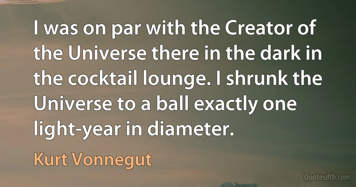 I was on par with the Creator of the Universe there in the dark in the cocktail lounge. I shrunk the Universe to a ball exactly one light-year in diameter. (Kurt Vonnegut)