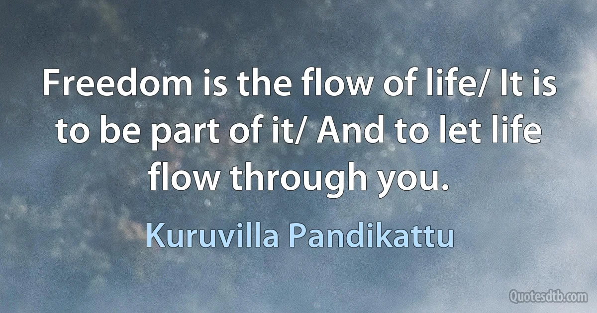 Freedom is the flow of life/ It is to be part of it/ And to let life flow through you. (Kuruvilla Pandikattu)