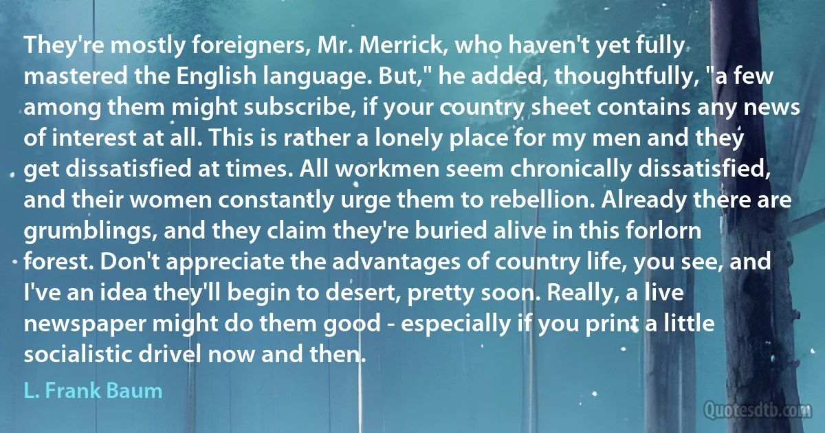 They're mostly foreigners, Mr. Merrick, who haven't yet fully mastered the English language. But," he added, thoughtfully, "a few among them might subscribe, if your country sheet contains any news of interest at all. This is rather a lonely place for my men and they get dissatisfied at times. All workmen seem chronically dissatisfied, and their women constantly urge them to rebellion. Already there are grumblings, and they claim they're buried alive in this forlorn forest. Don't appreciate the advantages of country life, you see, and I've an idea they'll begin to desert, pretty soon. Really, a live newspaper might do them good - especially if you print a little socialistic drivel now and then. (L. Frank Baum)