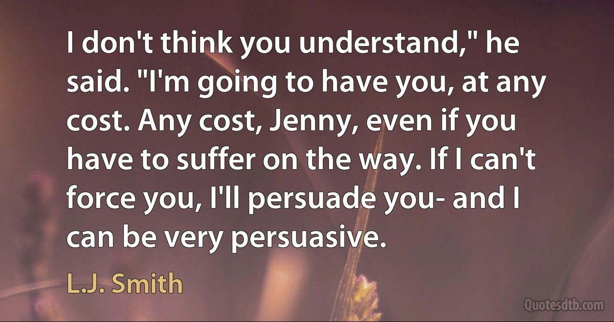 I don't think you understand," he said. "I'm going to have you, at any cost. Any cost, Jenny, even if you have to suffer on the way. If I can't force you, I'll persuade you- and I can be very persuasive. (L.J. Smith)