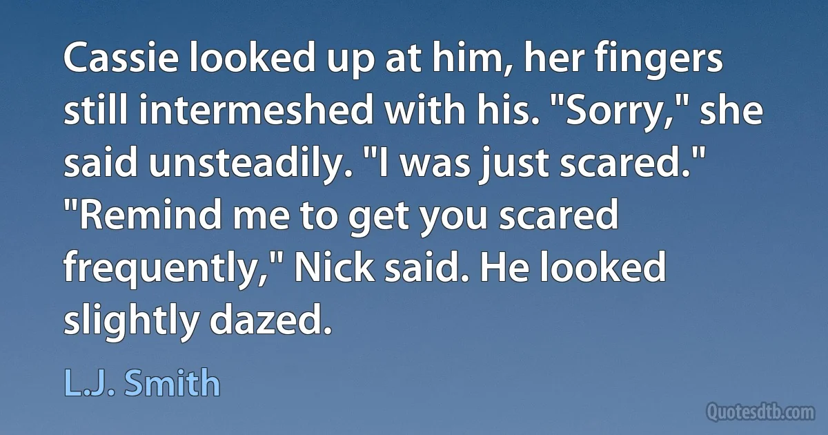 Cassie looked up at him, her fingers still intermeshed with his. "Sorry," she said unsteadily. "I was just scared."
"Remind me to get you scared frequently," Nick said. He looked slightly dazed. (L.J. Smith)