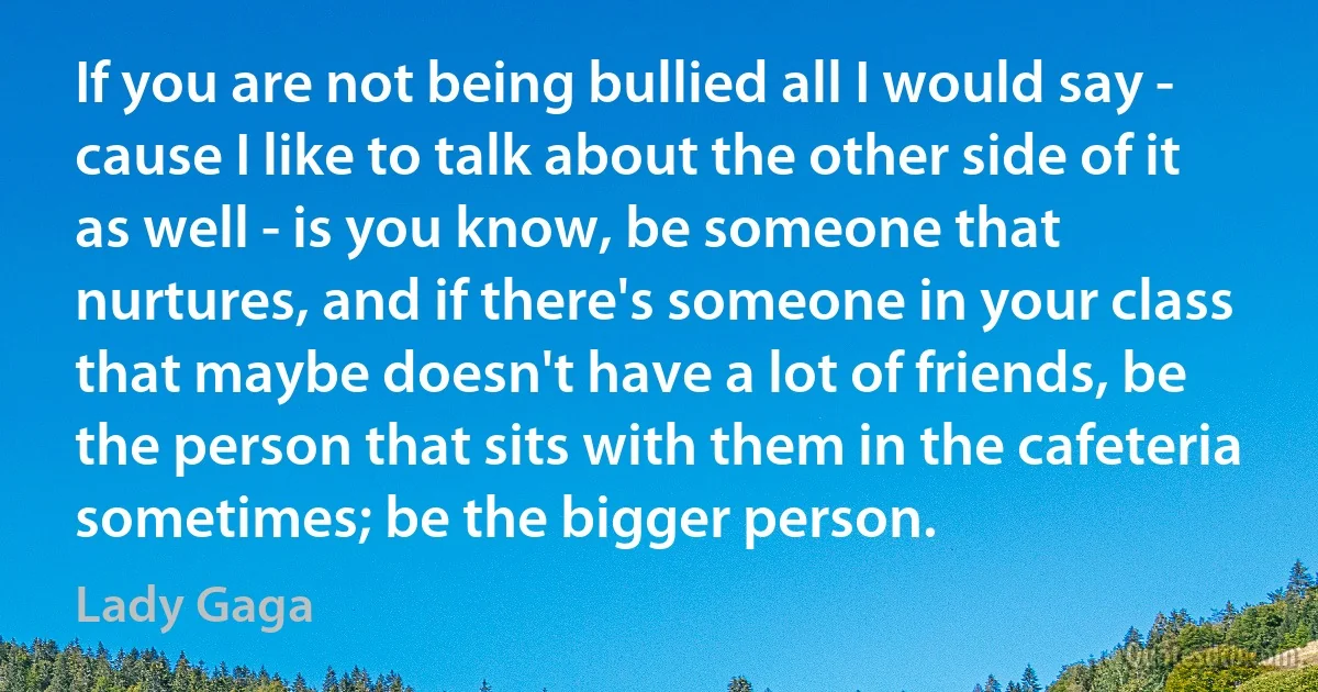 If you are not being bullied all I would say - cause I like to talk about the other side of it as well - is you know, be someone that nurtures, and if there's someone in your class that maybe doesn't have a lot of friends, be the person that sits with them in the cafeteria sometimes; be the bigger person. (Lady Gaga)