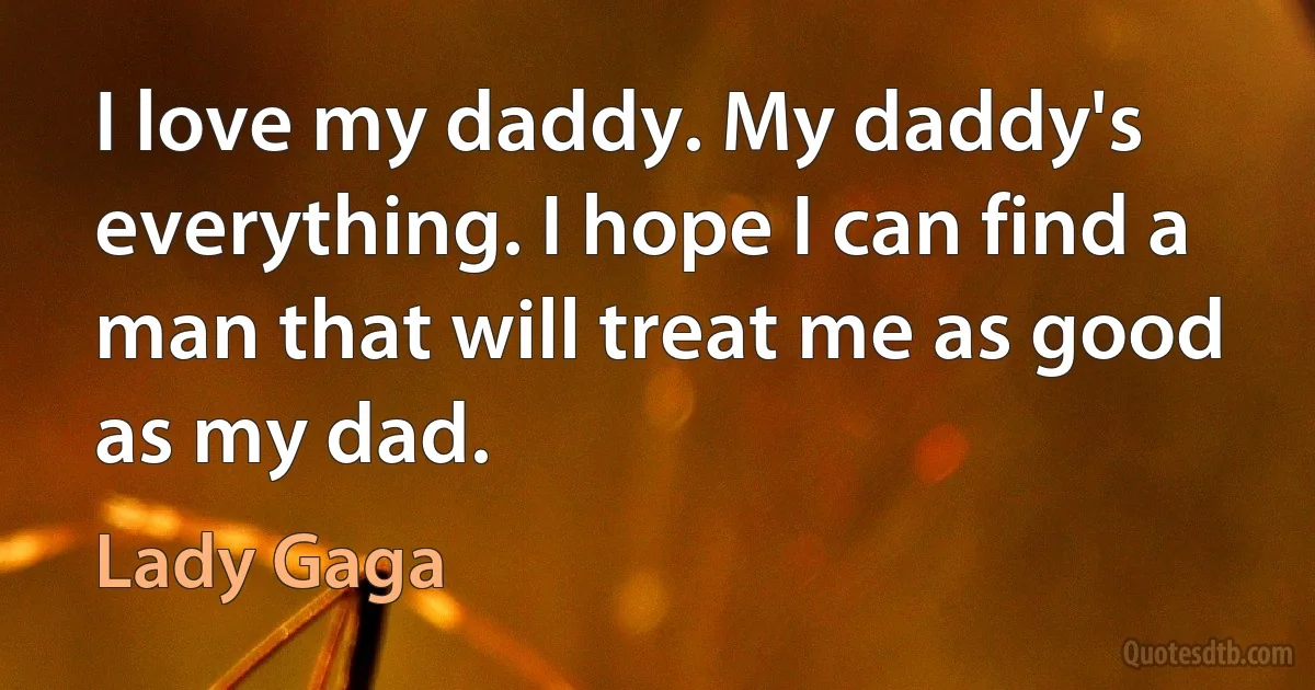 I love my daddy. My daddy's everything. I hope I can find a man that will treat me as good as my dad. (Lady Gaga)