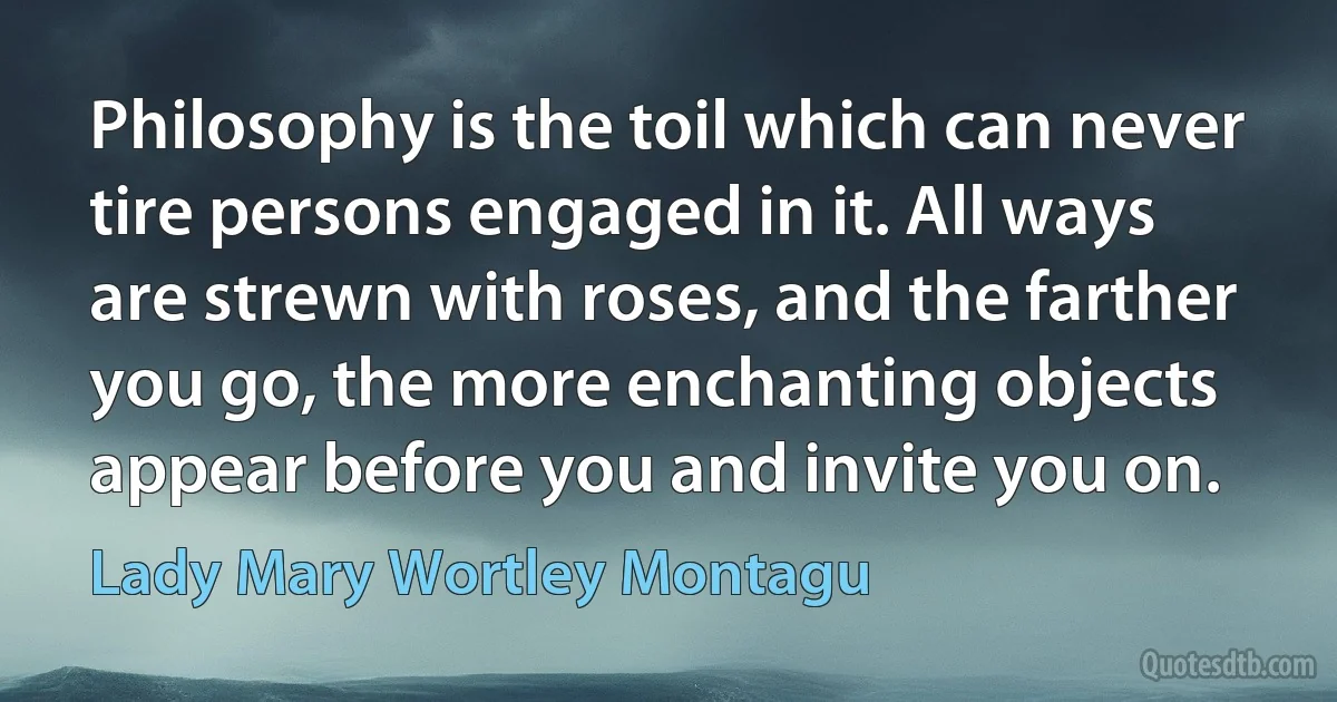 Philosophy is the toil which can never tire persons engaged in it. All ways are strewn with roses, and the farther you go, the more enchanting objects appear before you and invite you on. (Lady Mary Wortley Montagu)