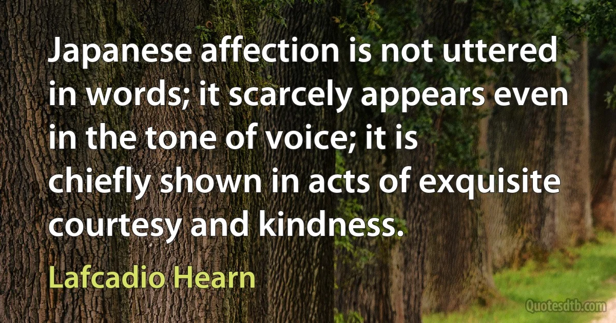 Japanese affection is not uttered in words; it scarcely appears even in the tone of voice; it is chiefly shown in acts of exquisite courtesy and kindness. (Lafcadio Hearn)