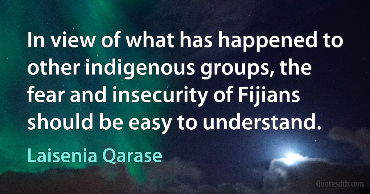 In view of what has happened to other indigenous groups, the fear and insecurity of Fijians should be easy to understand. (Laisenia Qarase)