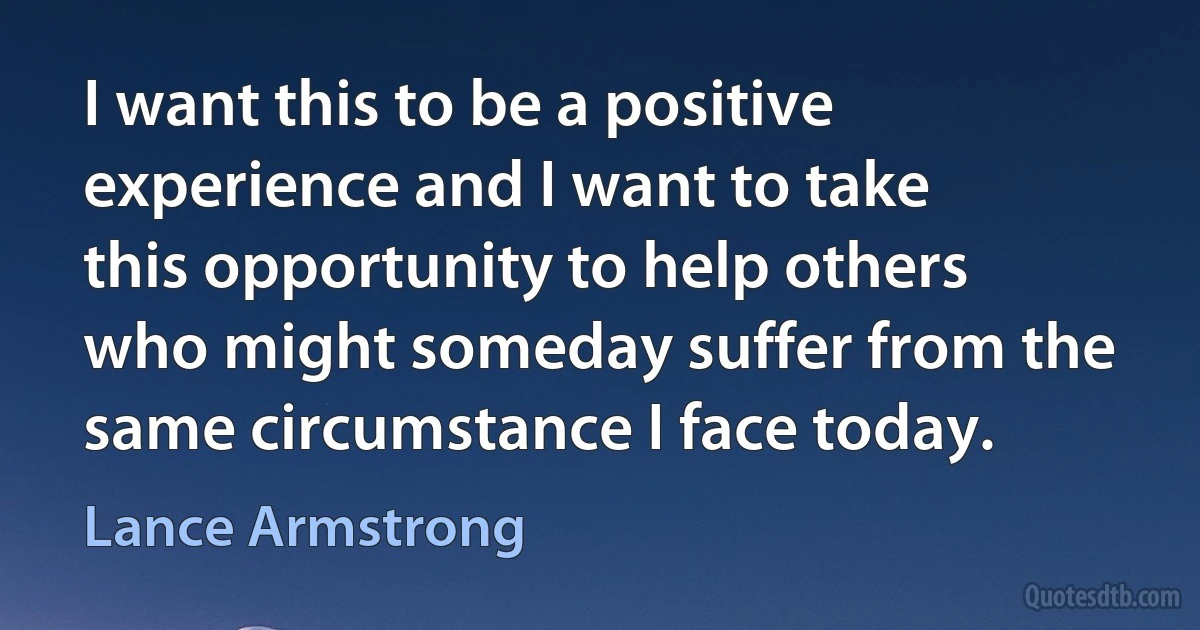 I want this to be a positive experience and I want to take this opportunity to help others who might someday suffer from the same circumstance I face today. (Lance Armstrong)