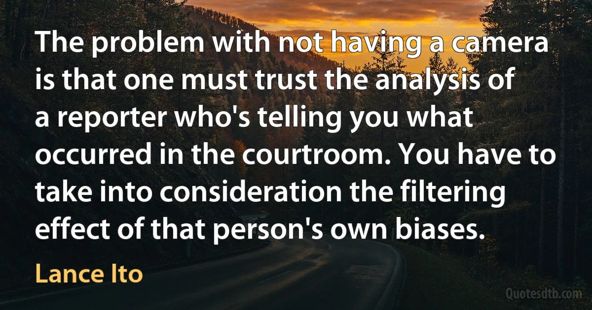 The problem with not having a camera is that one must trust the analysis of a reporter who's telling you what occurred in the courtroom. You have to take into consideration the filtering effect of that person's own biases. (Lance Ito)