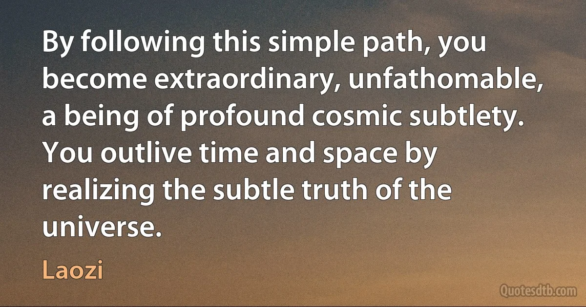 By following this simple path, you become extraordinary, unfathomable, a being of profound cosmic subtlety. You outlive time and space by realizing the subtle truth of the universe. (Laozi)