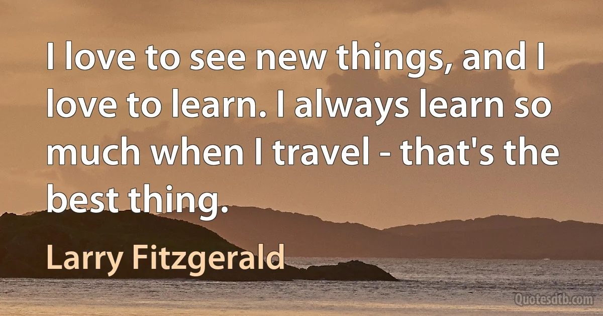 I love to see new things, and I love to learn. I always learn so much when I travel - that's the best thing. (Larry Fitzgerald)