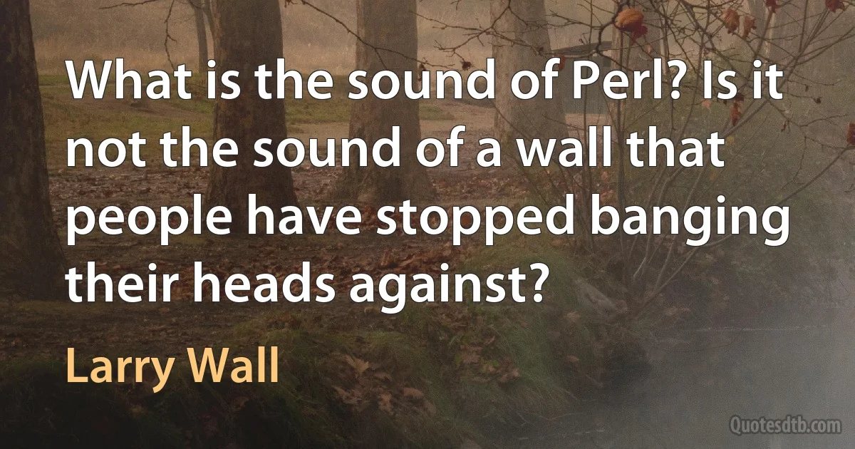 What is the sound of Perl? Is it not the sound of a wall that people have stopped banging their heads against? (Larry Wall)