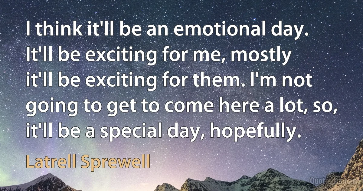 I think it'll be an emotional day. It'll be exciting for me, mostly it'll be exciting for them. I'm not going to get to come here a lot, so, it'll be a special day, hopefully. (Latrell Sprewell)