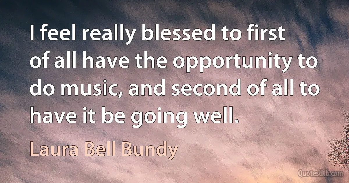 I feel really blessed to first of all have the opportunity to do music, and second of all to have it be going well. (Laura Bell Bundy)