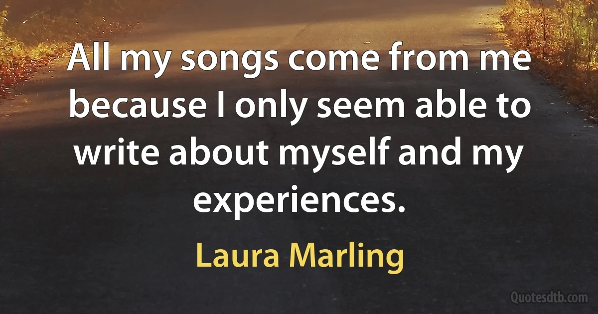 All my songs come from me because I only seem able to write about myself and my experiences. (Laura Marling)