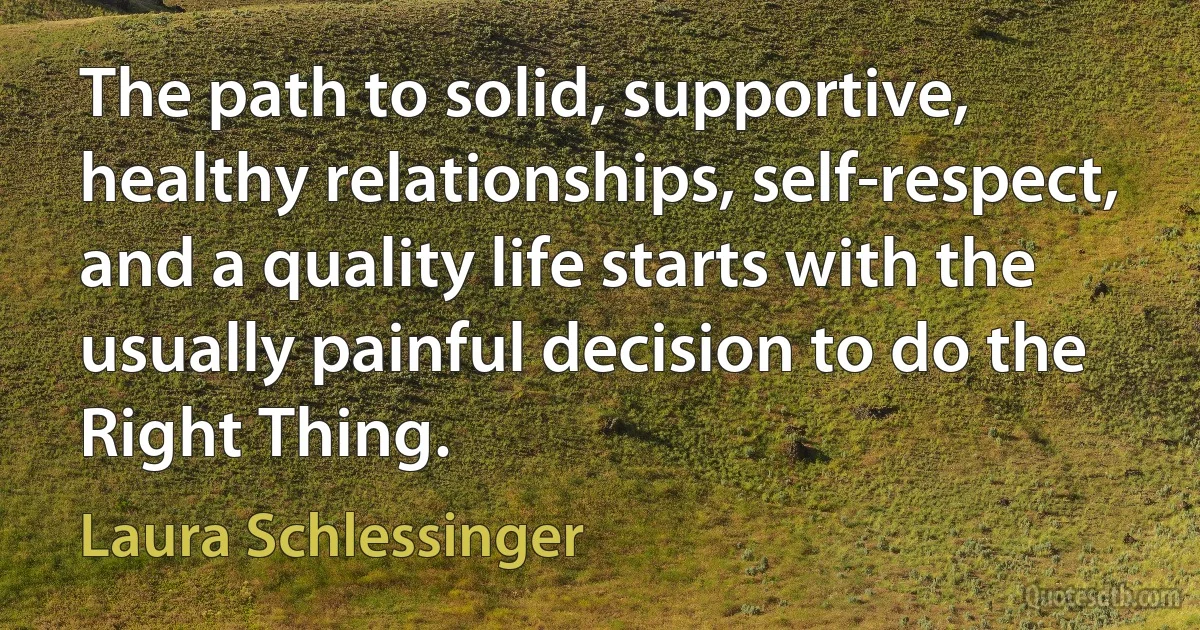 The path to solid, supportive, healthy relationships, self-respect, and a quality life starts with the usually painful decision to do the Right Thing. (Laura Schlessinger)