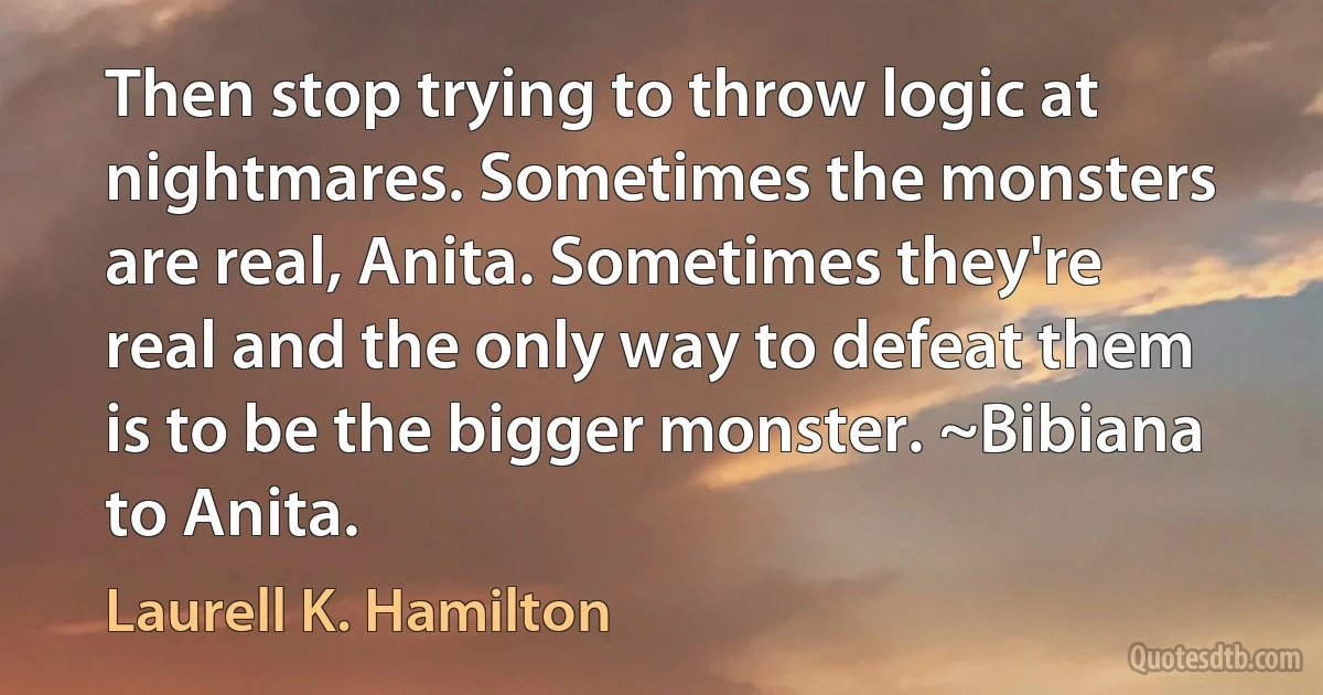 Then stop trying to throw logic at nightmares. Sometimes the monsters are real, Anita. Sometimes they're real and the only way to defeat them is to be the bigger monster. ~Bibiana to Anita. (Laurell K. Hamilton)