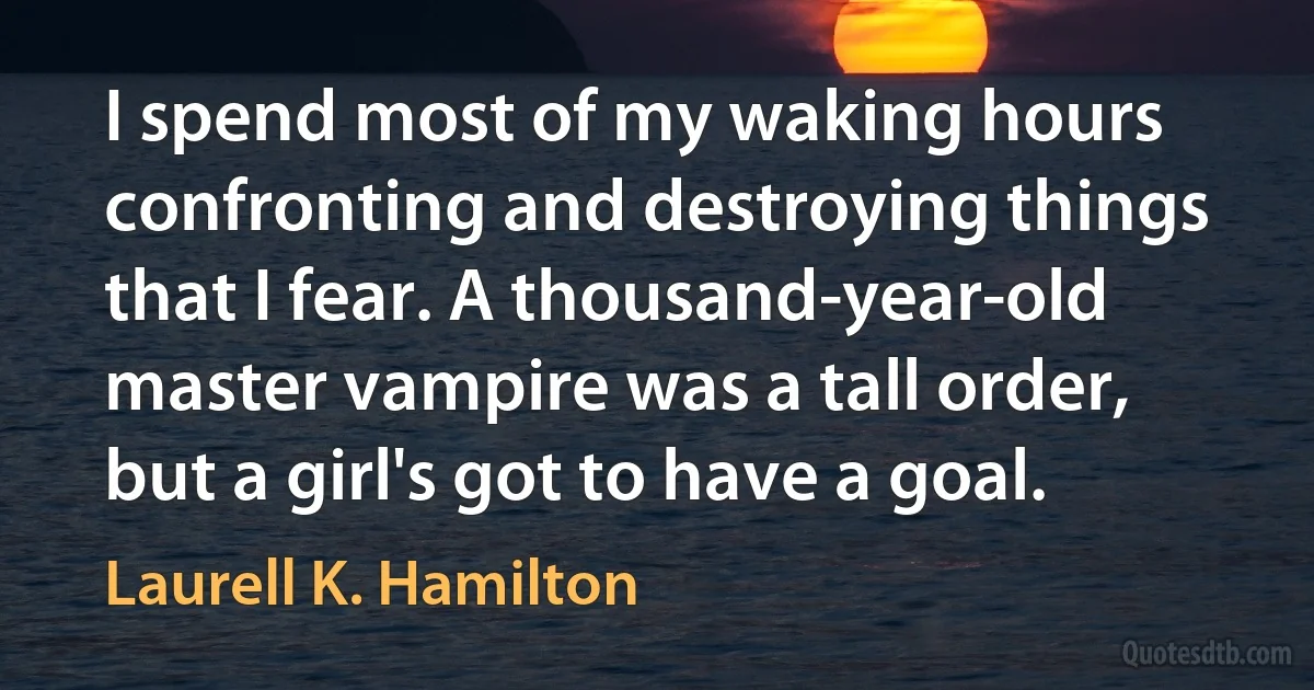 I spend most of my waking hours confronting and destroying things that I fear. A thousand-year-old master vampire was a tall order, but a girl's got to have a goal. (Laurell K. Hamilton)