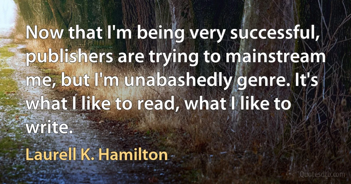 Now that I'm being very successful, publishers are trying to mainstream me, but I'm unabashedly genre. It's what I like to read, what I like to write. (Laurell K. Hamilton)