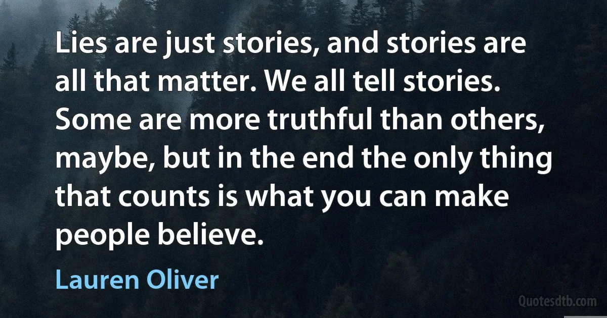 Lies are just stories, and stories are all that matter. We all tell stories. Some are more truthful than others, maybe, but in the end the only thing that counts is what you can make people believe. (Lauren Oliver)