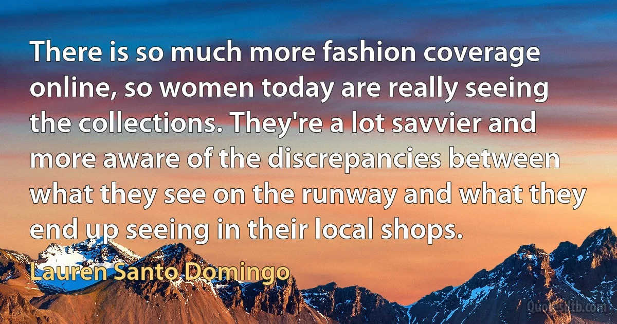 There is so much more fashion coverage online, so women today are really seeing the collections. They're a lot savvier and more aware of the discrepancies between what they see on the runway and what they end up seeing in their local shops. (Lauren Santo Domingo)