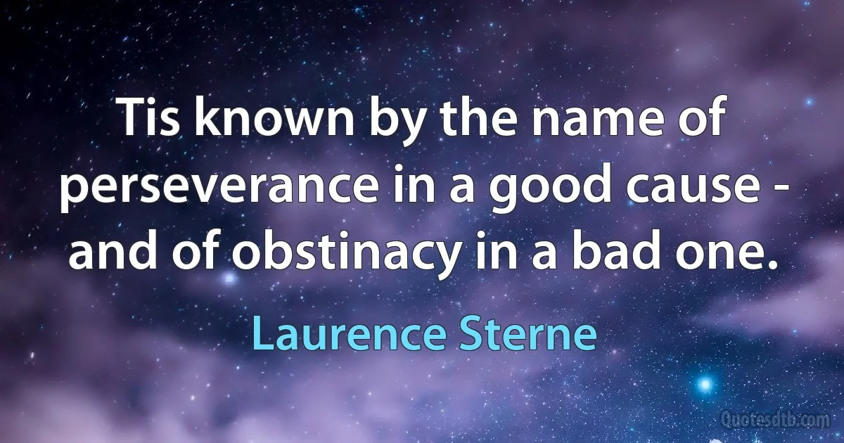 Tis known by the name of perseverance in a good cause - and of obstinacy in a bad one. (Laurence Sterne)