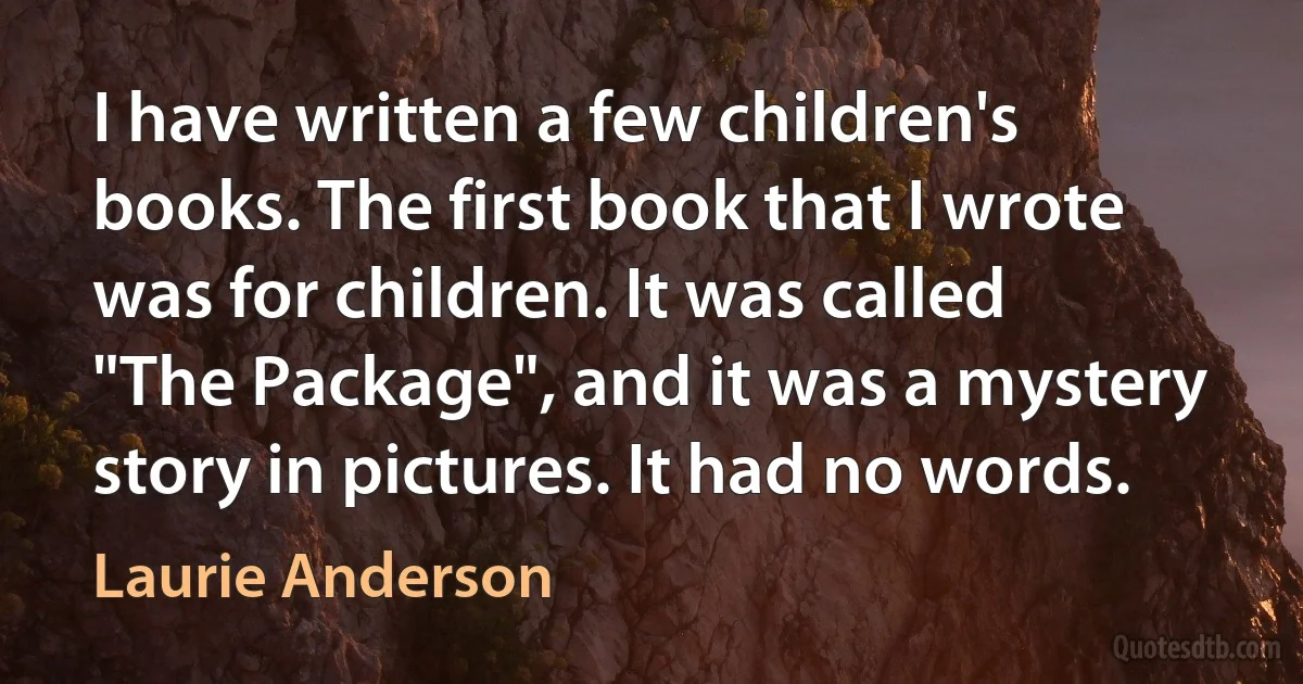 I have written a few children's books. The first book that I wrote was for children. It was called "The Package", and it was a mystery story in pictures. It had no words. (Laurie Anderson)