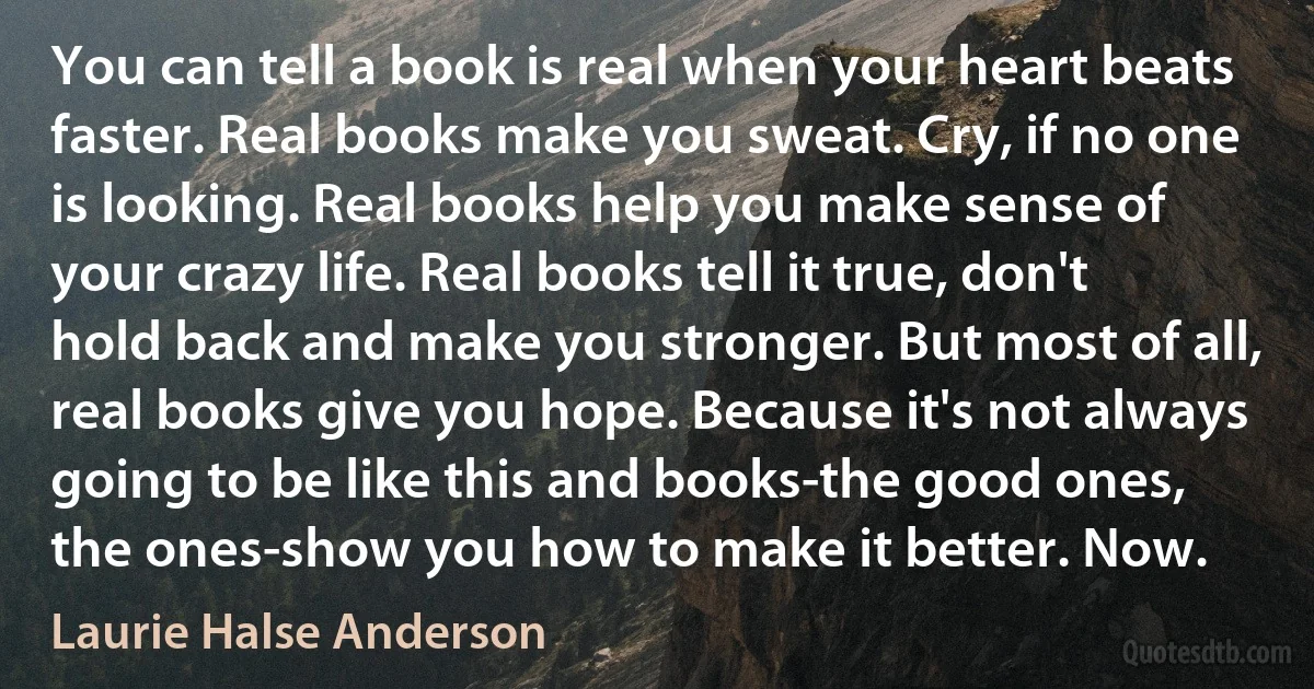 You can tell a book is real when your heart beats faster. Real books make you sweat. Cry, if no one is looking. Real books help you make sense of your crazy life. Real books tell it true, don't hold back and make you stronger. But most of all, real books give you hope. Because it's not always going to be like this and books-the good ones, the ones-show you how to make it better. Now. (Laurie Halse Anderson)