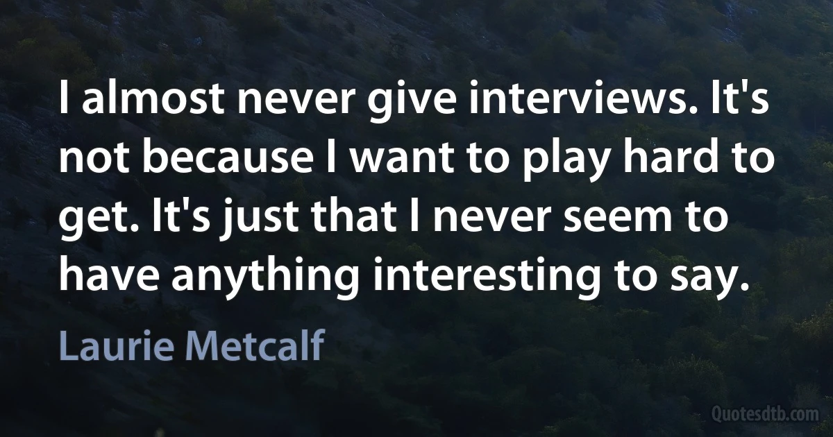 I almost never give interviews. It's not because I want to play hard to get. It's just that I never seem to have anything interesting to say. (Laurie Metcalf)