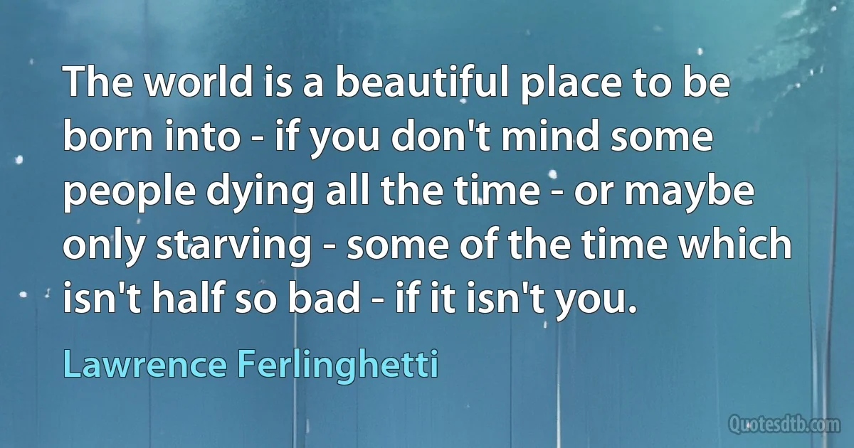 The world is a beautiful place to be born into - if you don't mind some people dying all the time - or maybe only starving - some of the time which isn't half so bad - if it isn't you. (Lawrence Ferlinghetti)