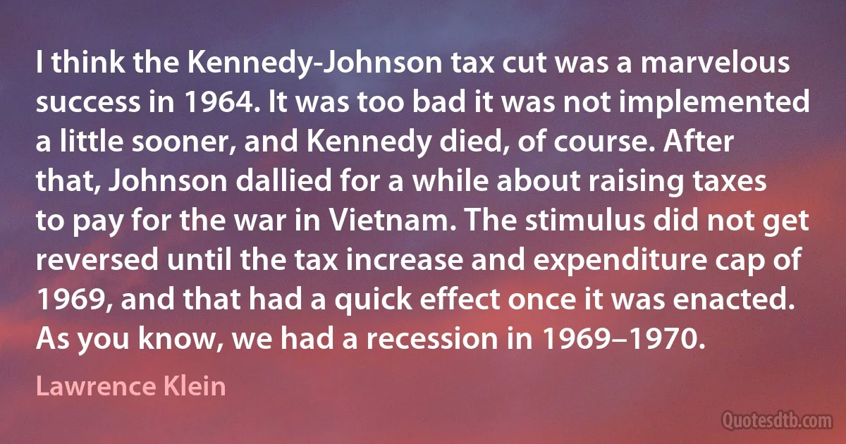 I think the Kennedy-Johnson tax cut was a marvelous success in 1964. It was too bad it was not implemented a little sooner, and Kennedy died, of course. After that, Johnson dallied for a while about raising taxes to pay for the war in Vietnam. The stimulus did not get reversed until the tax increase and expenditure cap of 1969, and that had a quick effect once it was enacted. As you know, we had a recession in 1969–1970. (Lawrence Klein)