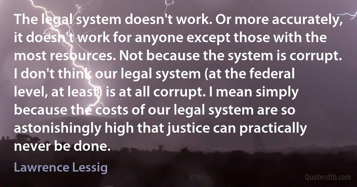 The legal system doesn't work. Or more accurately, it doesn't work for anyone except those with the most resources. Not because the system is corrupt. I don't think our legal system (at the federal level, at least) is at all corrupt. I mean simply because the costs of our legal system are so astonishingly high that justice can practically never be done. (Lawrence Lessig)