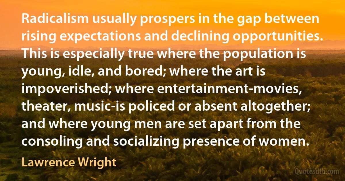 Radicalism usually prospers in the gap between rising expectations and declining opportunities. This is especially true where the population is young, idle, and bored; where the art is impoverished; where entertainment-movies, theater, music-is policed or absent altogether; and where young men are set apart from the consoling and socializing presence of women. (Lawrence Wright)