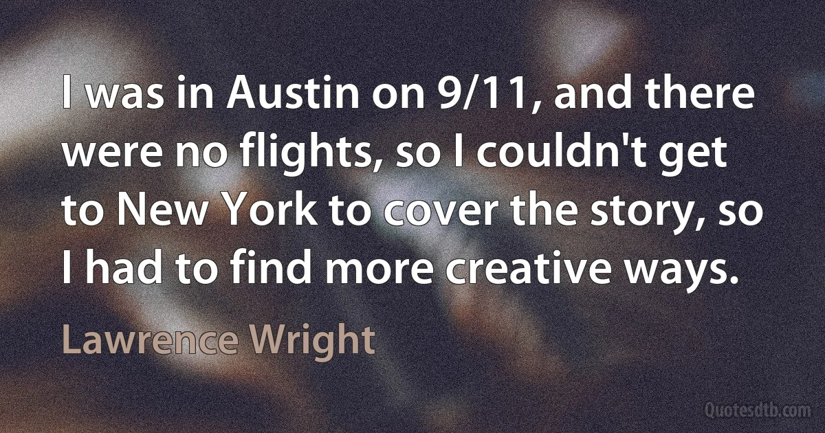 I was in Austin on 9/11, and there were no flights, so I couldn't get to New York to cover the story, so I had to find more creative ways. (Lawrence Wright)