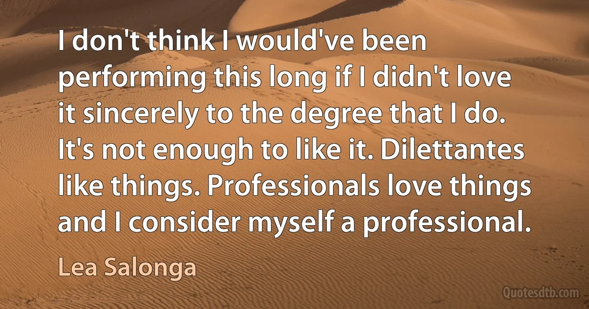 I don't think I would've been performing this long if I didn't love it sincerely to the degree that I do. It's not enough to like it. Dilettantes like things. Professionals love things and I consider myself a professional. (Lea Salonga)